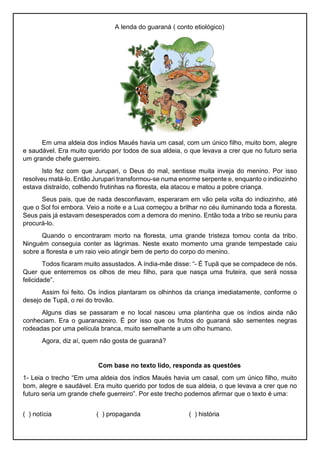 A lenda do guaraná ( conto etiológico)
Em uma aldeia dos índios Maués havia um casal, com um único filho, muito bom, alegre
e saudável. Era muito querido por todos de sua aldeia, o que levava a crer que no futuro seria
um grande chefe guerreiro.
Isto fez com que Jurupari, o Deus do mal, sentisse muita inveja do menino. Por isso
resolveu matá-lo. Então Jurupari transformou-se numa enorme serpente e, enquanto o indiozinho
estava distraído, colhendo frutinhas na floresta, ela atacou e matou a pobre criança.
Seus pais, que de nada desconfiavam, esperaram em vão pela volta do indiozinho, até
que o Sol foi embora. Veio a noite e a Lua começou a brilhar no céu iluminando toda a floresta.
Seus pais já estavam desesperados com a demora do menino. Então toda a tribo se reuniu para
procurá-lo.
Quando o encontraram morto na floresta, uma grande tristeza tomou conta da tribo.
Ninguém conseguia conter as lágrimas. Neste exato momento uma grande tempestade caiu
sobre a floresta e um raio veio atingir bem de perto do corpo do menino.
Todos ficaram muito assustados. A índia-mãe disse: “- É Tupã que se compadece de nós.
Quer que enterremos os olhos de meu filho, para que nasça uma fruteira, que será nossa
felicidade”.
Assim foi feito. Os índios plantaram os olhinhos da criança imediatamente, conforme o
desejo de Tupã, o rei do trovão.
Alguns dias se passaram e no local nasceu uma plantinha que os índios ainda não
conheciam. Era o guaranazeiro. É por isso que os frutos do guaraná são sementes negras
rodeadas por uma película branca, muito semelhante a um olho humano.
Agora, diz aí, quem não gosta de guaraná?
Com base no texto lido, responda as questões
1- Leia o trecho “Em uma aldeia dos índios Maués havia um casal, com um único filho, muito
bom, alegre e saudável. Era muito querido por todos de sua aldeia, o que levava a crer que no
futuro seria um grande chefe guerreiro”. Por este trecho podemos afirmar que o texto é uma:
( ) notícia ( ) propaganda ( ) história
 
