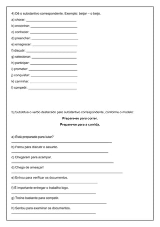 4) Dê o substantivo correspondente. Exemplo: beijar – o beijo.
a) chorar: ____________________________
b) encontrar: __________________________
c) conhecer: __________________________
d) preencher: __________________________
e) emagrecer: _________________________
f) discutir: ____________________________
g) selecionar: _________________________
h) participar: __________________________
i) prometer: ___________________________
j) conquistar: __________________________
k) caminhar: __________________________
l) competir: ___________________________
5) Substitua o verbo destacado pelo substantivo correspondente, conforme o modelo:
Prepare-se para correr.
Prepare-se para a corrida.
a) Está preparado para lutar?
________________________________________________________
b) Parou para discutir o assunto.
______________________________________________________
c) Chegaram para acampar.
_________________________________________________________
d) Chega de ameaçar!
______________________________________________________________
e) Entrou para verificar os documentos.
________________________________________________
f) É importante entregar o trabalho logo.
_______________________________________________
g) Treine bastante para competir.
_____________________________________________________
h) Sentou para examinar os documentos.
_______________________________________________
 