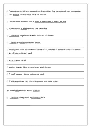 6) Passe para o feminino os substantivos destacados e faça as concordâncias necessárias:
a) Este cidadão conhece seus direitos e deveres.
____________________________________________________________________________
b) Conversaram, na ampla sala, o poeta, o embaixador, o cônsul e o ator.
___________________________________________________________________________
c) No velho circo, o anão brincava com o elefante.
____________________________________________________________________________
d) O presidente do grêmio estudantil reuniu os estudantes.
____________________________________________________________________________
e) O alemão e o judeu ajudaram o ancião.
____________________________________________________________________________
7) Passe para o plural os substantivos destacados, fazendo as concordâncias necessárias:
a) A explosão danificou o barril.
____________________________________________________________________________
b) A mancha era visível.
____________________________________________________________________________
c) A pajem pegou o álbum e mostrou ao gentil alemão.
____________________________________________________________________________
d) O espião pegou o dólar e fugiu com a espiã.
____________________________________________________________________________
e) O órfão espantou o cão, entrou na padaria e comprou o pão.
____________________________________________________________________________
____________________________________________________________________________
f) A jovem atriz resolveu a difícil questão.
____________________________________________________________________________
g) O caminhão transportava o trabalhador rural.
______________________________________________________________________________________
 