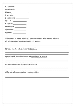f) moralidade: ________________
g) mangueira: ________________
h) saleta: ____________________
i) sonhador: __________________
j) pessegueiro: ________________
k) casebre: ________________
l) pedreiro: ________________
m) tapeçaria: ______________
n) chuvisco: _______________
o) ferreiro: ________________
5) Reescreva as frases, substituindo as palavras destacadas por seus coletivos:
a) Há muitos estudos sobre as plantas e os animais.
____________________________________________________________________________
____________________________________________________________________________
b) Nosso trabalho está completando dez anos.
____________________________________________________________________________
___________________________________________________________________________
c) Estou vendo pelo telescópio aquele aglomerado de estrelas.
____________________________________________________________________________
___________________________________________________________________________
d) Claro que tudo isso aconteceu há cem anos.
____________________________________________________________________________
___________________________________________________________________________
e) Durante a filmagem, o diretor reúne os artistas.
____________________________________________________________________________
____________________________________________________________________________
 
