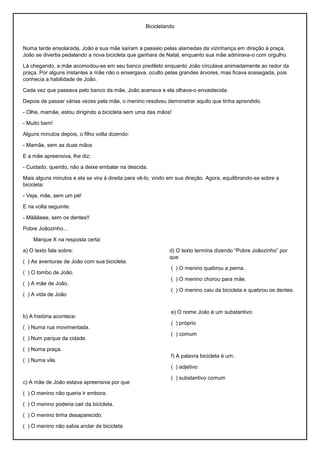 Bicicletando
Numa tarde ensolarada, João e sua mãe saíram a passeio pelas alamedas da vizinhança em direção à praça.
João se divertia pedalando a nova bicicleta que ganhara de Natal, enquanto sua mãe admirava-o com orgulho.
Lá chegando, a mãe acomodou-se em seu banco predileto enquanto João circulava animadamente ao redor da
praça. Por alguns instantes a mãe não o enxergava, oculto pelas grandes árvores, mas ficava sossegada, pois
conhecia a habilidade de João.
Cada vez que passava pelo banco da mãe, João acenava e ela olhava-o envaidecida.
Depois de passar várias vezes pela mãe, o menino resolveu demonstrar aquilo que tinha aprendido.
- Olhe, mamãe, estou dirigindo a bicicleta sem uma das mãos!
- Muito bem!
Alguns minutos depois, o filho volta dizendo:
- Mamãe, sem as duas mãos
E a mãe apreensiva, lhe diz:
- Cuidado, querido, não a deixe embalar na descida.
Mais alguns minutos e ela se vira à direita para vê-lo, vindo em sua direção. Agora, equilibrando-se sobre a
bicicleta:
- Veja, mãe, sem um pé!
E na volta seguinte:
- Mãããeee, sem os dentes!!
Pobre Joãozinho...
Marque X na resposta certa:
a) O texto fala sobre:
( ) As aventuras de João com sua bicicleta.
( ) O tombo de João.
( ) A mãe de João.
( ) A vida de João
b) A história acontece:
( ) Numa rua movimentada.
( ) Num parque da cidade.
( ) Numa praça.
( ) Numa vila.
c) A mãe de João estava apreensiva por que
( ) O menino não queria ir embora.
( ) O menino poderia cair da bicicleta.
( ) O menino tinha desaparecido.
( ) O menino não sabia andar de bicicleta
d) O texto termina dizendo “Pobre Joãozinho” por
que
( ) O menino quebrou a perna.
( ) O menino chorou para mãe.
( ) O menino caiu da bicicleta e quebrou os dentes.
e) O nome João é um substantivo:
( ) próprio
( ) comum
f) A palavra bicicleta é um:
( ) adjetivo
( ) substantivo comum
 