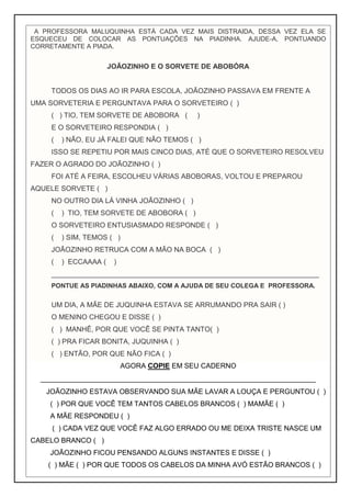 A PROFESSORA MALUQUINHA ESTÁ CADA VEZ MAIS DISTRAIDA, DESSA VEZ ELA SE
ESQUECEU DE COLOCAR AS PONTUAÇÕES NA PIADINHA. AJUDE-A, PONTUANDO
CORRETAMENTE A PIADA.
JOÃOZINHO E O SORVETE DE ABOBÓRA
TODOS OS DIAS AO IR PARA ESCOLA, JOÃOZINHO PASSAVA EM FRENTE A
UMA SORVETERIA E PERGUNTAVA PARA O SORVETEIRO ( )
( ) TIO, TEM SORVETE DE ABOBORA ( )
E O SORVETEIRO RESPONDIA ( )
( ) NÃO, EU JÁ FALEI QUE NÃO TEMOS ( )
ISSO SE REPETIU POR MAIS CINCO DIAS, ATÉ QUE O SORVETEIRO RESOLVEU
FAZER O AGRADO DO JOÃOZINHO ( )
FOI ATÉ A FEIRA, ESCOLHEU VÁRIAS ABOBORAS, VOLTOU E PREPAROU
AQUELE SORVETE ( )
NO OUTRO DIA LÁ VINHA JOÃOZINHO ( )
( ) TIO, TEM SORVETE DE ABOBORA ( )
O SORVETEIRO ENTUSIASMADO RESPONDE ( )
( ) SIM, TEMOS ( )
JOÃOZINHO RETRUCA COM A MÃO NA BOCA ( )
( ) ECCAAAA ( )
____________________________________________________________________
PONTUE AS PIADINHAS ABAIXO, COM A AJUDA DE SEU COLEGA E PROFESSORA.
UM DIA, A MÃE DE JUQUINHA ESTAVA SE ARRUMANDO PRA SAIR ( )
O MENINO CHEGOU E DISSE ( )
( ) MANHÊ, POR QUE VOCÊ SE PINTA TANTO( )
( ) PRA FICAR BONITA, JUQUINHA ( )
( ) ENTÃO, POR QUE NÃO FICA ( )
AGORA COPIE EM SEU CADERNO
______________________________________________________________________
JOÃOZINHO ESTAVA OBSERVANDO SUA MÃE LAVAR A LOUÇA E PERGUNTOU ( )
( ) POR QUE VOCÊ TEM TANTOS CABELOS BRANCOS ( ) MAMÃE ( )
A MÃE RESPONDEU ( )
( ) CADA VEZ QUE VOCÊ FAZ ALGO ERRADO OU ME DEIXA TRISTE NASCE UM
CABELO BRANCO ( )
JOÃOZINHO FICOU PENSANDO ALGUNS INSTANTES E DISSE ( )
( ) MÃE ( ) POR QUE TODOS OS CABELOS DA MINHA AVÓ ESTÃO BRANCOS ( )
 