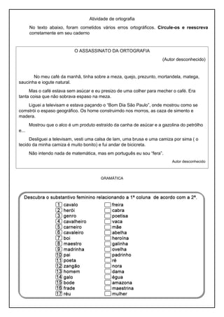 Atividade de ortografia
No texto abaixo, foram cometidos vários erros ortográficos. Circule-os e reescreva
corretamente em seu caderno
GRAMÁTICA
O ASSASSINATO DA ORTOGRAFIA
(Autor desconhecido)
No meu café da manhã, tinha sobre a meza, quejo, prezunto, mortandela, matega,
saucinha e iogute natural.
Mas o café estava sem asúcar e eu presizo de uma colher para mecher o café. Era
tanta coisa que não sobrava espaso na meza.
Liguei a televisam e estava paçando o “Bom Dia São Paulo”, onde mostrou como se
comstrói o espaso geográfico. Os home construimdo nos morros, as caza de simento e
madera.
Mostrou que o alco é um produto estraído da canha de asúcar e a gazolina do petrólho
e...
Desliguei a televisam, vesti uma calsa de lam, uma brusa e uma camiza por sima ( o
tecido da minha camiza é muito bonito) e fui andar de bicicreta.
Não intendo nada de matemática, mas em português eu sou “fera”.
Autor desconhecido
 