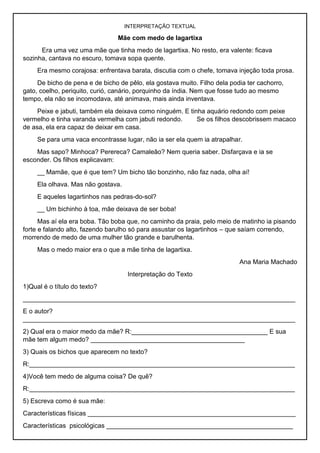 INTERPRETAÇÃO TEXTUAL
Mãe com medo de lagartixa
Era uma vez uma mãe que tinha medo de lagartixa. No resto, era valente: ficava
sozinha, cantava no escuro, tomava sopa quente.
Era mesmo corajosa: enfrentava barata, discutia com o chefe, tomava injeção toda prosa.
De bicho de pena e de bicho de pêlo, ela gostava muito. Filho dela podia ter cachorro,
gato, coelho, periquito, curió, canário, porquinho da índia. Nem que fosse tudo ao mesmo
tempo, ela não se incomodava, até animava, mais ainda inventava.
Peixe e jabuti, também ela deixava como ninguém. E tinha aquário redondo com peixe
vermelho e tinha varanda vermelha com jabuti redondo. Se os filhos descobrissem macaco
de asa, ela era capaz de deixar em casa.
Se para uma vaca encontrasse lugar, não ia ser ela quem ia atrapalhar.
Mas sapo? Minhoca? Perereca? Camaleão? Nem queria saber. Disfarçava e ia se
esconder. Os filhos explicavam:
__ Mamãe, que é que tem? Um bicho tão bonzinho, não faz nada, olha aí!
Ela olhava. Mas não gostava.
E aqueles lagartinhos nas pedras-do-sol?
__ Um bichinho à toa, mãe deixava de ser boba!
Mas aí ela era boba. Tão boba que, no caminho da praia, pelo meio de matinho ia pisando
forte e falando alto, fazendo barulho só para assustar os lagartinhos – que saíam correndo,
morrendo de medo de uma mulher tão grande e barulhenta.
Mas o medo maior era o que a mãe tinha de lagartixa.
Ana Maria Machado
Interpretação do Texto
1)Qual é o título do texto?
____________________________________________________________________________
E o autor?
____________________________________________________________________________
2) Qual era o maior medo da mãe? R:______________________________________ E sua
mãe tem algum medo? ___________________________________________
3) Quais os bichos que aparecem no texto?
R:__________________________________________________________________________
4)Você tem medo de alguma coisa? De quê?
R:__________________________________________________________________________
5) Escreva como é sua mãe:
Características físicas __________________________________________________________
Características psicológicas ____________________________________________________
 