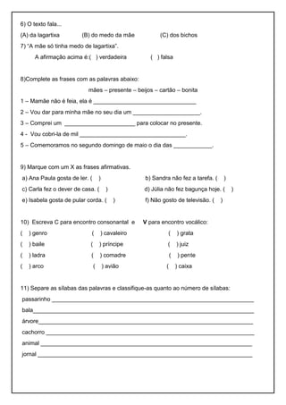 6) O texto fala...
(A) da lagartixa (B) do medo da mãe (C) dos bichos
7) “A mãe só tinha medo de lagartixa”.
A afirmação acima é:( ) verdadeira ( ) falsa
8)Complete as frases com as palavras abaixo:
mães – presente – beijos – cartão – bonita
1 – Mamãe não é feia, ela é ________________________________
2 – Vou dar para minha mãe no seu dia um _____________________.
3 – Comprei um ______________________ para colocar no presente.
4 - Vou cobri-la de mil _________________________________.
5 – Comemoramos no segundo domingo de maio o dia das ____________.
9) Marque com um X as frases afirmativas.
a) Ana Paula gosta de ler. ( ) b) Sandra não fez a tarefa. ( )
c) Carla fez o dever de casa. ( ) d) Júlia não fez bagunça hoje. ( )
e) Isabela gosta de pular corda. ( ) f) Não gosto de televisão. ( )
10) Escreva C para encontro consonantal e V para encontro vocálico:
( ) genro ( ) cavaleiro ( ) grata
( ) baile ( ) príncipe ( ) juiz
( ) ladra ( ) comadre ( ) pente
( ) arco ( ) avião ( ) caixa
11) Separe as sílabas das palavras e classifique-as quanto ao número de sílabas:
passarinho _______________________________________________________________
bala_____________________________________________________________________
árvore___________________________________________________________________
cachorro _________________________________________________________________
animal __________________________________________________________________
jornal ___________________________________________________________________
 