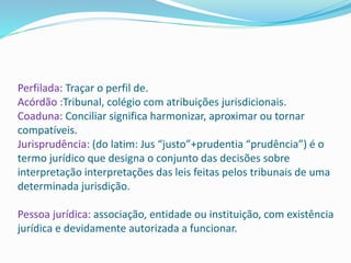 Perfilada: Traçar o perfil de.
Acórdão :Tribunal, colégio com atribuições jurisdicionais.
Coaduna: Conciliar significa harmonizar, aproximar ou tornar
compatíveis.
Jurisprudência: (do latim: Jus “justo”+prudentia “prudência”) é o
termo jurídico que designa o conjunto das decisões sobre
interpretação interpretações das leis feitas pelos tribunais de uma
determinada jurisdição.
Pessoa jurídica: associação, entidade ou instituição, com existência
jurídica e devidamente autorizada a funcionar.
 