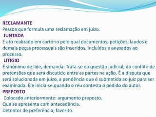 RECLAMANTE
Pessoa que formula uma reclamação em juízo.
JUNTADA
É ato realizado em cartório pelo qual documentos, petições, laudos e
demais peças processuais são inseridos, incluídos e anexados ao
processo.
LITIGIO
É sinônimo de lide, demanda. Trata-se da questão judicial, do conflito de
pretensões que será discutido entre as partes na ação. É a disputa que
será solucionada em juízo, a pendência que é submetida ao juiz para ser
examinada. Ele inicia-se quando o réu contesta o pedido do autor.
PREPOSTO
Colocado anteriormente: argumento preposto.
Que se apresenta com antecedência.
Detentor de preferência; favorito.
 