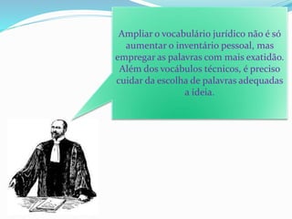 Ampliar o vocabulário jurídico não é só
aumentar o inventário pessoal, mas
empregar as palavras com mais exatidão.
Além dos vocábulos técnicos, é preciso
cuidar da escolha de palavras adequadas
a ideia.
 