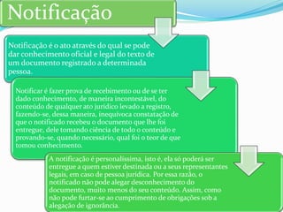 Notificação é o ato através do qual se pode
dar conhecimento oficial e legal do texto de
um documento registrado a determinada
pessoa.
Notificar é fazer prova de recebimento ou de se ter
dado conhecimento, de maneira incontestável, do
conteúdo de qualquer ato jurídico levado a registro,
fazendo-se, dessa maneira, inequívoca constatação de
que o notificado recebeu o documento que lhe foi
entregue, dele tomando ciência de todo o conteúdo e
provando-se, quando necessário, qual foi o teor de que
tomou conhecimento.
A notificação é personalíssima, isto é, ela só poderá ser
entregue a quem estiver destinada ou a seus representantes
legais, em caso de pessoa jurídica. Por essa razão, o
notificado não pode alegar desconhecimento do
documento, muito menos do seu conteúdo. Assim, como
não pode furtar-se ao cumprimento de obrigações sob a
alegação de ignorância.
Notificação
 