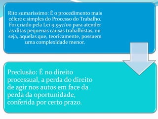 Rito sumaríssimo: É o procedimento mais
célere e simples do Processo do Trabalho.
Foi criado pela Lei 9.957/00 para atender
as ditas pequenas causas trabalhistas, ou
seja, aquelas que, teoricamente, possuem
uma complexidade menor.
Preclusão: É no direito
processual, a perda do direito
de agir nos autos em face da
perda da oportunidade,
conferida por certo prazo.
 