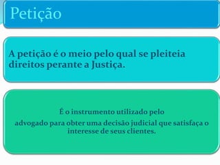 Petição
A petição é o meio pelo qual se pleiteia
direitos perante a Justiça.
É o instrumento utilizado pelo
advogado para obter uma decisão judicial que satisfaça o
interesse de seus clientes.
 