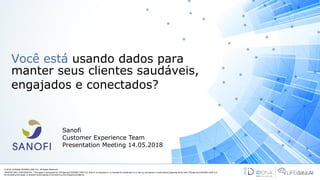 Você está usando dados para
manter seus clientes saudáveis,
engajados e conectados?
© 2018 LIFEdata. iDDNA® LABS S.A.. All Rights Reserved.
PRIVATE AND CONFIDENTIAL. This paper is developed by LIFEdata and iDDNA® LABS S.A. and it’s not directed to, or intended for distribution to or use by, any person or entity without agreeing terms with LIFEdata and iDDNA® LABS S.A..
By accessing this paper, a recipient hereof agrees to be bound by the foregoing limitations
Sanofi
Customer Experience Team
Presentation Meeting 14.05.2018
 