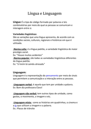 Língua e Linguagem

Língua: É o tipo de código formado por palavras e leis
combinatórias por meio do qual as pessoas se comunicam e
interagem entre si.

Variedades lingüísticas:
São as variações que uma língua apresenta, de acordo com as
condições sociais, culturais, regionais e históricas em que é
utilizada.

-Norma culta: é a língua padrão, a variedade lingüística de maior
prestígio social.
Ex: ‘’Houve muitos acidentes’’
-Norma popular: são todas as variedades lingüísticas diferentes
da língua padrão.
Ex: "U treim tá saindu atrasadu"


Linguagem:
Linguagem é a representação do pensamento por meio de sinais
que permitem a comunicação e a interação entre as pessoas.

-Linguagem verbal: é aquela que tem por unidade a palavra.
Ex: Bom dia professora Clara!

-Linguagem não verbal: tem outros tipos de unidade, como
gestos, o movimento, a imagem e etc.

-Linguagem mista: como as histórias em quadrinhos, o cinema e
a tv que utilizam a imagem e a palavra.
Ex.: Placas de trânsito
 