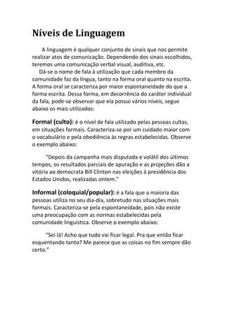 Níveis de Linguagem
    A linguagem é qualquer conjunto de sinais que nos permite
realizar atos de comunicação. Dependendo dos sinais escolhidos,
teremos uma comunicação verbal visual, auditiva, etc.
   Dá-se o nome de fala à utilização que cada membro da
comunidade faz da língua, tanto na forma oral quanto na escrita.
A forma oral se caracteriza por maior espontaneidade do que a
forma escrita. Dessa forma, em decorrência do caráter individual
da fala, pode-se observar que ela possui vários níveis, segue
abaixo os mais utilizados:

Formal (culto): é o nível de fala utilizado pelas pessoas cultas,
em situações formais. Caracteriza-se por um cuidado maior com
o vocabulário e pela obediência às regras estabelecidas. Observe
o exemplo abaixo:

      “Depois da campanha mais disputada e volátil dos últimos
tempos, os resultados parciais de apuração e as projeções dão a
vitória ao democrata Bill Clinton nas eleições à presidência dos
Estados Unidos, realizadas ontem.”

Informal (coloquial/popular): é a fala que a maioria das
pessoas utiliza no seu dia-dia, sobretudo nas situações mais
formais. Caracteriza-se pela espontaneidade, pois não existe
uma preocupação com as normas estabelecidas pela
comunidade linguística. Observe o exemplo abaixo:

     “Sei lá! Acho que tudo vai ficar legal. Pra que então ficar
esquentando tanto? Me parece que as coisas no fim sempre dão
certo.”
 