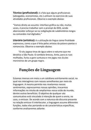 Técnico (profissional): é a fala que alguns profissionais
(advogados, economistas, etc.) utilizam no exercício de suas
atividades profissionais. Observe o exemplo abaixo:

“Vamos direto ao assunto: interface gráfica ou não, muitas
vezes, é preciso trabalhar com o prompt do DOS, sendo
aborrecedor esforçar-se na redigitação de subdiretórios longos
ou comandos mal digitados.”

Literário (artístico): é a utilização da língua como finalidade
expressiva, como a que é feita pelos artistas da palavra poetas e
romancista. Observe o exemplo abaixo:

     “O céu jogava tinas de água sobre o noturno que me
devolvia a São Paulo. O comboio brecou, lento, para as ruas
molhadas, furou a gare suntuosa e me jogou nos óculos
menineiros de um grupo negro.


      Funções de Linguagem
Estamos imersos em meio a um cotidiano estritamente social, no
qual nos interagimos com nossos semelhantes por meio da
linguagem. A mesma permite-nos revelarmos nossos
sentimentos, expressarmos nossas opiniões, trocarmos
informações no intuito de ampliarmos nossa visão de mundo,
dentre outros benefícios. O objetivo de qualquer ato
comunicativo está vinculado à intenção de quem o envia, no
caso, o emissor. De acordo com a natureza do discurso presente
na relação emissor X interlocutor, a linguagem assume diferentes
funções, todas elas portando-se de características específicas,
conforme analisaremos adiante:
 