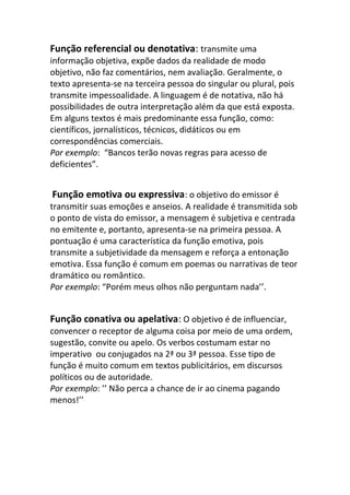 Função referencial ou denotativa: transmite uma
informação objetiva, expõe dados da realidade de modo
objetivo, não faz comentários, nem avaliação. Geralmente, o
texto apresenta-se na terceira pessoa do singular ou plural, pois
transmite impessoalidade. A linguagem é de notativa, não há
possibilidades de outra interpretação além da que está exposta.
Em alguns textos é mais predominante essa função, como:
científicos, jornalísticos, técnicos, didáticos ou em
correspondências comerciais.
Por exemplo: “Bancos terão novas regras para acesso de
deficientes”.


Função emotiva ou expressiva: o objetivo do emissor é
transmitir suas emoções e anseios. A realidade é transmitida sob
o ponto de vista do emissor, a mensagem é subjetiva e centrada
no emitente e, portanto, apresenta-se na primeira pessoa. A
pontuação é uma característica da função emotiva, pois
transmite a subjetividade da mensagem e reforça a entonação
emotiva. Essa função é comum em poemas ou narrativas de teor
dramático ou romântico.
Por exemplo: “Porém meus olhos não perguntam nada’’.


Função conativa ou apelativa: O objetivo é de influenciar,
convencer o receptor de alguma coisa por meio de uma ordem,
sugestão, convite ou apelo. Os verbos costumam estar no
imperativo ou conjugados na 2ª ou 3ª pessoa. Esse tipo de
função é muito comum em textos publicitários, em discursos
políticos ou de autoridade.
Por exemplo: ’’ Não perca a chance de ir ao cinema pagando
menos!’’
 