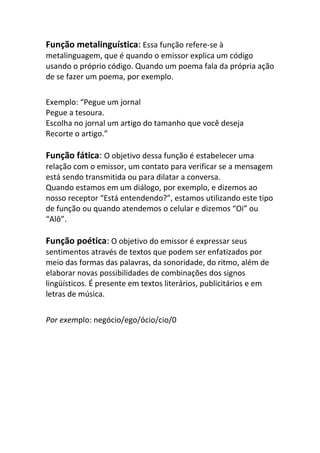 Função metalinguística: Essa função refere-se à
metalinguagem, que é quando o emissor explica um código
usando o próprio código. Quando um poema fala da própria ação
de se fazer um poema, por exemplo.

Exemplo: “Pegue um jornal
Pegue a tesoura.
Escolha no jornal um artigo do tamanho que você deseja
Recorte o artigo.”

Função fática: O objetivo dessa função é estabelecer uma
relação com o emissor, um contato para verificar se a mensagem
está sendo transmitida ou para dilatar a conversa.
Quando estamos em um diálogo, por exemplo, e dizemos ao
nosso receptor “Está entendendo?”, estamos utilizando este tipo
de função ou quando atendemos o celular e dizemos “Oi” ou
“Alô”.

Função poética: O objetivo do emissor é expressar seus
sentimentos através de textos que podem ser enfatizados por
meio das formas das palavras, da sonoridade, do ritmo, além de
elaborar novas possibilidades de combinações dos signos
lingüísticos. É presente em textos literários, publicitários e em
letras de música.


Por exemplo: negócio/ego/ócio/cio/0
 