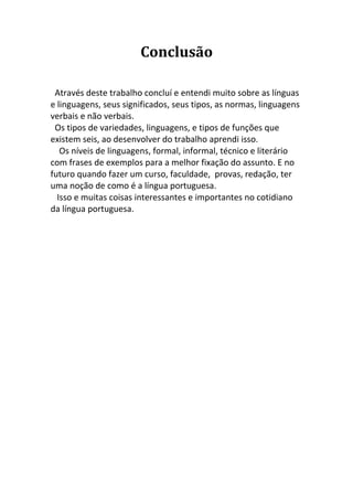 Conclusão

 Através deste trabalho concluí e entendi muito sobre as línguas
e linguagens, seus significados, seus tipos, as normas, linguagens
verbais e não verbais.
 Os tipos de variedades, linguagens, e tipos de funções que
existem seis, ao desenvolver do trabalho aprendi isso.
   Os níveis de linguagens, formal, informal, técnico e literário
com frases de exemplos para a melhor fixação do assunto. E no
futuro quando fazer um curso, faculdade, provas, redação, ter
uma noção de como é a língua portuguesa.
  Isso e muitas coisas interessantes e importantes no cotidiano
da língua portuguesa.
 