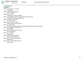  
 
37 
Mapas  Questões
para Concursos
Português www.mapasequestoes.com.br 
mapasequestoes@gmail.com
Atualizações 
2ª. Revisão 
Página 4 – Ortografia – G/J e X/CH 
Diagramação 
Página 5 – Emprego das palavras 
Mais informações 
Página 6,7 e 8 – Hífen 
  Adequação ao Acordo Ortográfico 
Página 9 ‐ Emprego de palavras: Porquê/Porque/Por que/Por quê  
  Diagramação;Correção “Pergunto‐me” 
Página 11 ‐ Verbos – Introdução 
  Mais informações 
Página 12 e 13 ‐ Verbos – Modos 
  Diagramação; mais informações; 
Página 14 – Classificação 
  Alteração da palavra chave de Conjugação para Classificação; Mais informações 
Página 15 – Conjugação Prover/Requere 
  Diagramação; 
Página 16 – Conjugação Viger/Precaver‐se 
  Mais informações; 
Página 21 – Voz Passiva 
  Diagramação 
Página 22 e 23: Acentuação Gráfica 
Novos mapas adicionados 
Páginas 31 a 34 ‐ Concordância Verbal 
Diagramação 
Páginas 35 a 37 ‐ Concordância Nominal 
Diagramação 
 
 