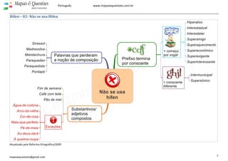  
 
7 
Mapas & Questões
para Concursos
Português www.mapasequestoes.com.br 
mapasequestoes@gmail.com
Hífen – 02­ Não se usa Hífen 
 
Atualizado pela Reforma Ortográfica/2009 
 