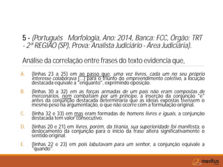 5 - (Português Morfologia, Ano: 2014, Banca: FCC, Órgão: TRT
- 2ª REGIÃO (SP), Prova: Analista Judiciário - Área Judiciária).
Análise da correlação entre frases do texto evidencia que,
A. (linhas 23 a 25) em ao passo que, uma vez livres, cada um no seu próprio
interesse colaborava [...] para o triunfo do empreendimento coletivo, a locução
destacada equivale a "enquanto", exprimindo oposição.
B. (linhas 30 a 32) em as forças armadas de um país não eram compostas de
mercenários, nem combatiam por um príncipe, a inserção da conjunção "e"
antes da conjunção destacada determinaria que as ideias expostas tivessem o
mesmo peso na argumentação, o que não ocorre com a formulação original.
C. (linha 32 e 33) em mas eram formadas de homens livres e iguais, a conjunção
destacada tem valor consecutivo.
D. (linhas 20 e 21) em livres, porém, da tirania, sua superioridade foi manifesta, o
deslocamento da conjunção para o início da frase altera significativamente o
sentido original.
E. (linhas 22 e 23) em pois labutavam para um senhor, a conjunção equivale a
"quando".
 