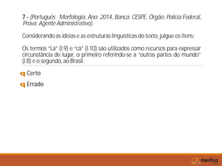 7 - (Português Morfologia, Ano: 2014, Banca: CESPE, Órgão: Polícia Federal,
Prova: Agente Administrativo).
Considerandoas ideias e as estruturas linguísticas do texto, julgue os itens:
Os termos “Lá” (l.9) e “cá” (l.10) são utilizados como recursos para expressar
circunstância de lugar, o primeiro referindo-se a “outras partes do mundo”
(l.8) e o segundo, ao Brasil.
q Certo
q Errado
 