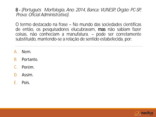 8 - (Português Morfologia, Ano: 2014, Banca: VUNESP, Órgão: PC-SP,
Prova: Oficial Administrativo).
O termo destacado na frase – No mundo das sociedades científicas
de então, os pesquisadores elucubravam, mas não sabiam fazer
coisas, não conheciam a manufatura. – pode ser corretamente
substituído, mantendo-se a relação de sentido estabelecida, por:
A. Nem.
B. Portanto.
C. Porém.
D. Assim.
E. Pois.
 