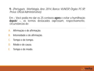9 - (Português Morfologia, Ano: 2014, Banca: VUNESP, Órgão: PC-SP,
Prova: Oficial Administrativo).
Em – Você podia me dar os 25 centavos agora e evitar a humilhação
depois! –, os termos destacados expressam, respectivamente,
circunstâncias de:
A. Afirmação e de afirmação.
B. Intensidade e de afirmação.
C. Tempo e de tempo.
D. Modo e de causa.
E. Tempo e de modo.
 