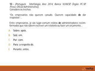 10 - (Português Morfologia, Ano: 2014, Banca: VUNESP, Órgão: PC-SP,
Prova: Oficial Administrativo).
Considere os trechos:
“Os empresários não querem canudo. Querem capacidade de dar
respostas”…
Entre empresários, já são lugar-comum relatos de administradores recém-
formados que não sabem escrever um relatório ou fazer um orçamento...
A. Sobre; após.
B. Sob; em.
C. Por; com.
D. Para; a respeito de.
E. Perante; entre.
 