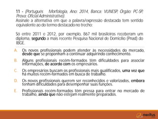 11 - (Português Morfologia, Ano: 2014, Banca: VUNESP, Órgão: PC-SP,
Prova: Oficial Administrativo).
Assinale a alternativa em que a palavra/expressão destacada tem sentido
equivalente ao do termo destacado no trecho:
Só entre 2011 e 2012, por exemplo, 867 mil brasileiros receberam um
diploma, segundo a mais recente Pesquisa Nacional de Domicílio (Pnad) do
IBGE.
A. Os novos profissionais podem atender às necessidades do mercado,
desde que se proponham a continuar adquirindo conhecimento.
B. Alguns profissionais recém-formados têm dificuldades para associar
informações, de acordo com os empresários.
C. Os empresários buscam os profissionais mais qualificados, uma vez que
há muitos recém-formados em busca de trabalho.
D. Os novos profissionais querem ser reconhecidos e valorizados, embora
tenham dificuldades para desempenhar suas funções.
E. Profissionais recém-formados têm pressa para entrar no mercado de
trabalho, ainda que não estejam realmente preparados.
 
