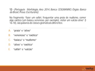12 - (Português Morfologia, Ano: 2014, Banca: CESGRANRIO, Órgão: Banco
do Brasil, Prova: Escriturário).
No fragmento “fazer um safári, frequentar uma praia de nudismo, comer
algo exótico (um baiacu venenoso, por exemplo), visitar um vulcão ativo” (l
16-18), são palavras de classes gramaticais diferentes:
A. “praia” e “ativo”
B. “venenoso” e “exótico”
C. “baiacu” e “nudismo”
D. “ativo” e “exótico”
E. “safári” e “vulcão”
 