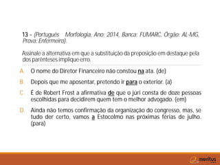13 - (Português Morfologia, Ano: 2014, Banca: FUMARC, Órgão: AL-MG,
Prova: Enfermeiro).
Assinale a alternativa em que a substituição da preposição em destaque pela
dos parênteses implique erro.
A. O nome do Diretor Financeiro não constou na ata. (de)
B. Depois que me aposentar, pretendo ir para o exterior. (a)
C. É de Robert Frost a afirmativa de que o júri consta de doze pessoas
escolhidas para decidirem quem tem o melhor advogado. (em)
D. Ainda não temos confirmação da organização do congresso, mas, se
tudo der certo, vamos a Estocolmo nas próximas férias de julho.
(para)
 