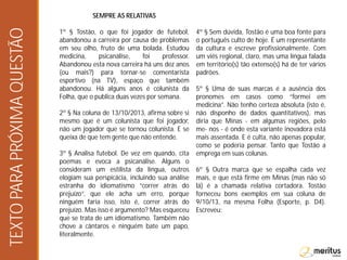 SEMPRE AS RELATIVAS
1º § Tostão, o que foi jogador de futebol,
abandonou a carreira por causa de problemas
em seu olho, fruto de uma bolada. Estudou
medicina, psicanálise, foi professor.
Abandonou esta nova carreira há uns dez anos
(ou mais?) para tornar-se comentarista
esportivo (na TV), espaço que também
abandonou. Há alguns anos é colunista da
Folha, que o publica duas vezes por semana.
2º § Na coluna de 13/10/2013, afirma sobre si
mesmo que é um colunista que foi jogador,
não um jogador que se tornou colunista. E se
queixa de que tem gente que não entende.
3º § Analisa futebol. De vez em quando, cita
poemas e evoca a psicanálise. Alguns o
consideram um estilista da língua, outros
elogiam sua perspicácia, incluindo sua análise
estranha do idiomatismo “correr atrás do
prejuízo”, que ele acha um erro, porque
ninguém faria isso, isto é, correr atrás do
prejuízo. Mas isso é argumento? Mas esqueceu
que se trata de um idiomatismo. Também não
chove a cântaros e ninguém bate um papo,
literalmente.
4º § Sem dúvida, Tostão é uma boa fonte para
o português culto de hoje. É um representante
da cultura e escreve profissionalmente. Com
um viés regional, claro, mas uma língua falada
em território(s) tão extenso(s) há de ter vários
padrões.
5º § Uma de suas marcas é a ausência dos
pronomes em casos como “formei em
medicina”. Não tenho certeza absoluta (isto é,
não disponho de dados quantitativos), mas
diria que Minas - em algumas regiões, pelo
me- nos - é onde esta variante inovadora está
mais assentada. E é culta, não apenas popular,
como se poderia pensar. Tanto que Tostão a
emprega em suas colunas.
6º § Outra marca que se espalha cada vez
mais, e que está firme em Minas (mas não só
lá) é a chamada relativa cortadora. Tostão
forneceu bons exemplos em sua coluna de
9/10/13, na mesma Folha (Esporte, p. D4).
Escreveu:
TEXTOPARAPRÓXIMAQUESTÃO
 