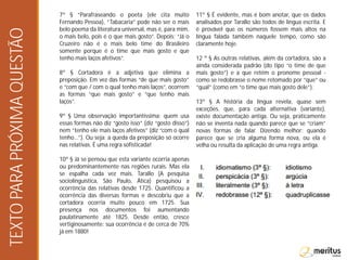 7º § “Parafraseando o poeta (ele cita muito
Fernando Pessoa), “Tabacaria” pode não ser o mais
belo poema da literatura universal, mas é, para mim,
o mais belo, pois é o que mais gosto”. Depois: “Já o
Cruzeiro não é o mais belo time do Brasileiro
somente porque é o time que mais gosto e que
tenho mais laços afetivos”.
8º § Cortadora é a adjetiva que elimina a
preposição. Em vez das formas “de que mais gosto”
e “com que / com o qual tenho mais laços”, ocorrem
as formas “que mais gosto” e “que tenho mais
laços”.
9º § Uma observação importantíssima: quem usa
essas formas não diz “gosto isso” (diz “gosto disso”)
nem “tenho ele mais laços afetivos” (diz “com o qual
tenho…”). Ou seja: a queda da preposição só ocorre
nas relativas. É uma regra sofisticada!
10º § Já se pensou que esta variante ocorria apenas
ou predominantemente nas regiões rurais. Mas ela
se espalha cada vez mais. Tarallo (A pesquisa
sociolinguística, São Paulo, Ática) pesquisou a
ocorrência das relativas desde 1725. Quantificou a
ocorrência das diversas formas e descobriu que a
cortadora ocorria muito pouco em 1725. Sua
presença nos documentos foi aumentando
paulatinamente até 1825. Desde então, cresce
vertiginosamente: sua ocorrência é de cerca de 70%
já em 1880!
11º § É evidente, mas é bom anotar, que os dados
analisados por Tarallo são todos de língua escrita. E
é provável que os números fossem mais altos na
língua falada também naquele tempo, como são
claramente hoje.
12 º § As outras relativas, além da cortadora, são a
ainda considerada padrão (do tipo “o time de que
mais gosto”) e a que retém o pronome pessoal -
como se redobrasse o nome retomado por “que” ou
“qual” (como em “o time que mais gosto dele”).
13º § A história da língua revela, quase sem
exceções, que, para cada alternativa (variante),
existe documentação antiga. Ou seja, praticamente
não se inventa nada quando parece que se “criam”
novas formas de falar. Dizendo melhor: quando
parece que se cria alguma forma nova, ou ela é
velha ou resulta da aplicação de uma regra antiga.
TEXTOPARAPRÓXIMAQUESTÃO
 