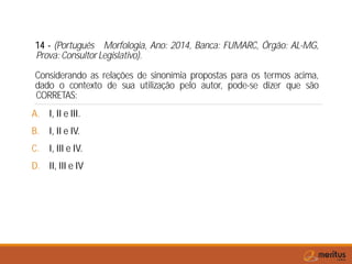 14 - (Português Morfologia, Ano: 2014, Banca: FUMARC, Órgão: AL-MG,
Prova: Consultor Legislativo).
Considerando as relações de sinonímia propostas para os termos acima,
dado o contexto de sua utilização pelo autor, pode-se dizer que são
CORRETAS:
A. I, II e III.
B. I, II e IV.
C. I, III e IV.
D. II, III e IV
 