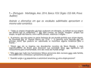 1 – (Português Morfologia, Ano: 2014, Banca: FGV, Órgão: CGE-MA, Prova:
Auditor).
Assinale a alternativa em que os vocábulos sublinhados apresentam o
mesmo valor semântico.
A. “Todas as utopias imaginadas até hoje acabaram em distopias, ou tinham na sua origem
um defeito que as condenava”. / “Até John Lennon, na canção “Imagine”, propôs sua
utopia, na qual não haveria, entre outros atrasos, violência e religião...”.
B. “A primeira, que deu nome às várias fantasias de um mundo perfeito que viriam depois,
foi inventada por sir Thomas Morus em 1516”. / “O governo seria exercido por um
príncipe eleito, que poderia ser substituído se mostrasse alguma tendência para a
tirania...”
C. “Dizem que ele se inspirou nas descobertas recentes do Novo Mundo, e mais
especificamente do Brasil, para descrever sua sociedade ideal, que significaria um
renascimento para a humanidade, livre dos vícios do mundo antigo”
D.“Mas para que tudo isso funcionasse Morus prescrevia dois escravos para cada família,
recrutados entre criminosos e prisioneiros de guerra”.
E.“Quando surgiu e se popularizou o automóvel anunciou-se uma utopia possível”.
 