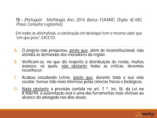 15 - (Português Morfologia, Ano: 2014, Banca: FUMARC, Órgão: AL-MG,
Prova: Consultor Legislativo).
Em todas as alternativas, a construção em destaque tem o mesmo valor que
“em que pese”, EXCETO:
A. O projeto não prosperou, posto que, além de inconstitucional, não
atendia às demandas dos moradores da região.
B. Verificam-se, no que diz respeito à distribuição de renda, muitos
avanços, os quais, não obstante todas as críticas, devemos
reconhecer.
C. Acabou estudando Letras, posto que, durante toda a sua vida
escolar, tivesse tido mais interesse pelas ciências físicas e biológicas.
D. Nada obstante a previsão contida no art. 7 º, inc. IX, da Lei no
8.906/94, a sustentação oral é uma das ferramentas mais efetivas ao
alcance do advogado nos dias atuais.
 