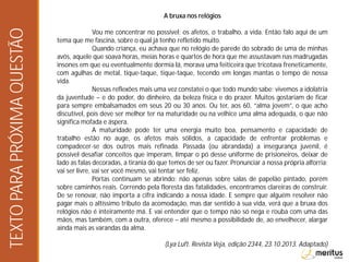 A bruxa nos relógios
Vou me concentrar no possível: os afetos, o trabalho, a vida. Então falo aqui de um
tema que me fascina, sobre o qual já tenho refletido muito.
Quando criança, eu achava que no relógio de parede do sobrado de uma de minhas
avós, aquele que soava horas, meias horas e quartos de hora que me assustavam nas madrugadas
insones em que eu eventualmente dormia lá, morava uma feiticeira que tricotava freneticamente,
com agulhas de metal, tique-taque, tique-taque, tecendo em longas mantas o tempo de nossa
vida.
Nessas reflexões mais uma vez constatei o que todo mundo sabe: vivemos a idolatria
da juventude – e do poder, do dinheiro, da beleza física e do prazer. Muitos gostariam de ficar
para sempre embalsamados em seus 20 ou 30 anos. Ou ter, aos 60, “alma jovem”, o que acho
discutível, pois deve ser melhor ter na maturidade ou na velhice uma alma adequada, o que não
significa mofada e áspera.
A maturidade pode ter uma energia muito boa, pensamento e capacidade de
trabalho estão no auge, os afetos mais sólidos, a capacidade de enfrentar problemas e
compadecer-se dos outros mais refinada. Passada (ou abrandada) a insegurança juvenil, é
possível desafiar conceitos que imperam, limpar o pó desse uniforme de prisioneiros, deixar de
lado as falas decoradas, a tirania do que temos de ser ou fazer. Pronunciar a nossa própria alforria:
vai ser livre, vai ser você mesmo, vai tentar ser feliz.
Portas continuam se abrindo: não apenas sobre salas de papelão pintado, porém
sobre caminhos reais. Correndo pela floresta das fatalidades, encontramos clareiras de construir.
De se renovar, não importa a cifra indicando a nossa idade. E sempre que alguém resolver não
pagar mais o altíssimo tributo da acomodação, mas dar sentido à sua vida, verá que a bruxa dos
relógios não é inteiramente má. E vai entender que o tempo não só nega e rouba com uma das
mãos, mas também, com a outra, oferece – até mesmo a possibilidade de, ao envelhecer, alargar
ainda mais as varandas da alma.
(Lya Luft. Revista Veja, edição 2344, 23.10.2013. Adaptado)
TEXTOPARAPRÓXIMAQUESTÃO
 