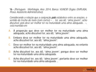 16 - (Português Morfologia, Ano: 2014, Banca: VUNESP, Órgão: EMPLASA,
Prova: Assistente Administrativo).
Considerando a relação que a conjunção pois estabelece entre as orações, o
sentido do trecho do texto (com cortes) – … ter, aos 60, “alma jovem”, acho
discutível, pois deve ser melhor ter na maturidade uma alma adequada… –,
está mantido em:
A. À proporção que deve ser melhor ter na maturidade uma alma
adequada, acho discutível ter, aos 60, “alma jovem”.
B. Embora deva ser melhor ter na maturidade uma alma adequada,
acho discutível ter, aos 60, “alma jovem”.
C. Deve ser melhor ter na maturidade uma alma adequada, no entanto
acho discutível ter, aos 60, “alma jovem”.
D. Acho discutível ter, aos 60, “alma jovem”, porque deve ser melhor
ter na maturidade uma alma adequada.
E. Acho discutível ter, aos 60, “alma jovem”, portanto deve ser melhor
ter na maturidade uma alma adequada …
 