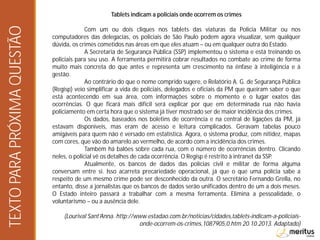 Tablets indicam a policiais onde ocorrem os crimes
Com um ou dois cliques nos tablets das viaturas da Polícia Militar ou nos
computadores das delegacias, os policiais de São Paulo podem agora visualizar, sem qualquer
dúvida, os crimes cometidos nas áreas em que eles atuam – ou em qualquer outra do Estado.
A Secretaria de Segurança Pública (SSP) implementou o sistema e está treinando os
policiais para seu uso. A ferramenta permitirá cobrar resultados no combate ao crime de forma
muito mais concreta do que antes e representa um crescimento na ênfase à inteligência e à
gestão.
Ao contrário do que o nome comprido sugere, o Relatório A. G. de Segurança Pública
(Regisp) veio simplificar a vida de policiais, delegados e oficiais da PM que queiram saber o que
está acontecendo em sua área, com informações sobre o momento e o lugar exatos das
ocorrências. O que ficará mais difícil será explicar por que em determinada rua não havia
policiamento em certa hora que o sistema já tiver mostrado ser de maior incidência dos crimes.
Os dados, baseados nos boletins de ocorrência e na central de ligações da PM, já
estavam disponíveis, mas eram de acesso e leitura complicados. Geravam tabelas pouco
amigáveis para quem não é versado em estatística. Agora, o sistema produz, com nitidez, mapas
com cores, que vão do amarelo ao vermelho, de acordo com a incidência dos crimes.
Também há balões sobre cada rua, com o número de ocorrências dentro. Clicando
neles, o policial vê os detalhes de cada ocorrência. O Regisp é restrito à intranet da SSP.
Atualmente, os bancos de dados das polícias civil e militar de forma alguma
conversam entre si. Isso acarreta precariedade operacional, já que o que uma polícia sabe a
respeito de um mesmo crime pode ser desconhecido da outra. O secretário Fernando Grella, no
entanto, disse a jornalistas que os bancos de dados serão unificados dentro de um a dois meses.
O Estado inteiro passará a trabalhar com a mesma ferramenta. Elimina a pessoalidade, o
voluntarismo – ou a ausência dele.
(Lourival Sant’Anna. http://www.estadao.com.br/noticias/cidades,tablets-indicam-a-policiais-
onde-ocorrem-os-crimes,1087905,0.htm 20.10.2013. Adaptado)
TEXTOPARAPRÓXIMAQUESTÃO
 