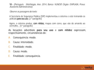 18 - (Português Morfologia, Ano: 2014, Banca: VUNESP, Órgão: EMPLASA, Prova:
Assistente Administrativo).
Observe as passagens do texto:
A Secretaria de Segurança Pública (SSP) implementou o sistema e está treinando os
policiais paraseuuso.(2.º parágrafo)
Agora, o sistema produz, com nitidez, mapas com cores, que vão do amarelo ao
vermelho...(4.º parágrafo)
As locuções adverbiais para seu uso e com nitidez expressam,
respectivamente, circunstâncias de:
A. Consequência; modo.
B. Causa; intensidade.
C. Finalidade; modo.
D. Causa; modo.
E. Finalidade; consequência.
 
