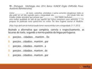 19 - (Português Morfologia, Ano: 2014, Banca: VUNESP, Órgão: EMPLASA, Prova:
Assistente Administrativo).
Comer ___________ de nozes, castanhas, amêndoas e outras sementes oleaginosas todos os
dias pode ser um dos segredos para a longevidade dos ___________ . Um estudo feito nos
Estados Unidos descobriu que pessoas que ___________ esse hábito desfrutam ___________
uma melhor qualidade de vida do que aquelas que nunca consomem esses alimentos. (...) A
pesquisa foi publicada nesta quinta-feira na revista The New England Journal of Medicine.
(http://veja.abril.com.br/noticia/saude/comer-nozescontribui-com-a-longevidade 21.11.2013)
Assinale a alternativa que completa, correta e respectivamente, as
lacunas do texto, segundo a norma-padrão da língua portuguesa.
A. porções... cidadãos ...mantêm... De
B. porções...cidadões...mantêm...por
C. porçãos...cidadãos...mantêm...a
D. porções...cidadãos...mantem...de
E. porçãos...cidadões...mantem...por
 