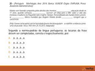 20 - (Português Morfologia, Ano: 2014, Banca: VUNESP, Órgão: EMPLASA, Prova:
Assistente Administrativo).
Malala vem fazendo campanha pelos direitos das meninas ______________ educação desde os
11 anos, quando começou _____________ escrever um blog para a BBC sobre a vida das
meninas e mulheres no Paquistão sob o regime Taleban. Personalidades do mundo inteiro uniram-
se ____________ líderes mundiais que elogiam Malala devido ___________ coragem que a
caracteriza.
(http://www.cartacapital.com.br/sociedade/jovens-heroinasajudam- a-redefinir-a-infancia-como-
uma-situacaode- forca-7401.htm 25.10.2013. Adaptado)
Segundo a norma-padrão da língua portuguesa, as lacunas da frase
devem ser completadas, correta e respectivamente, por:
A. à...à...a...a.
B. a...à...a...à
C. à...a...à...a.
D. à...a...a...à.
E. a...a...à...à.
 