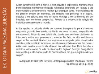 A dor, juntamente com a morte, é sem dúvida a experiência humana mais
bem repartida: nenhum privilegiado reivindica ignorância em relação a ela
ou se vangloria de conhecê-la melhor que qualquer outro. Violência nascida
no próprio âmago do indivíduo, ela dilacera sua presença e o esgota,
dissolve-o no abismo que nele se abriu, esmaga-o no sentimento de um
imediato sem nenhuma perspectiva. Rompe-se a evidência da relação do
indivíduo consigo e com o mundo.
A dor quebra a unidade vivida do homem, transparente para si mesmo
enquanto goza de boa saúde, confiante em seus recursos, esquecido do
enraizamento físico de sua existência, desde que nenhum obstáculo se
interponha entre seus projetos e o mundo. De fato, na vida cotidiana o
corpo se faz invisível, flexível; sua espessura é apagada pelas ritualidades
sociais e pela repetição incansável de situações próximas umas das outras.
Aliás, esse ocultar o corpo da atenção do indivíduo leva René Leriche a
definir a saúde como “a vida no silêncio dos órgãos”. Georges Canguilhem
acrescenta que ela é um estado de “inconsciência em que o sujeito é de seu
corpo”.
(Adaptado de: BRETON, David Le. Antropologia da Dor, São Paulo, Editora
Fap-Unifesp, 2013, p. 25-6)
TEXTOPARAPRÓXIMAQUESTÃO
 
