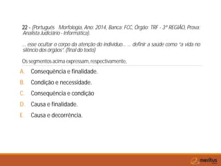 22 - (Português Morfologia, Ano: 2014, Banca: FCC, Órgão: TRF - 3ª REGIÃO, Prova:
Analista Judiciário - Informática).
... esse ocultar o corpo da atenção do indivíduo... ... definir a saúde como “a vida no
silêncio dos órgãos”. (final do texto)
Os segmentos acima expressam, respectivamente,
A. Consequência e finalidade.
B. Condição e necessidade.
C. Consequência e condição
D. Causa e finalidade.
E. Causa e decorrência.
 