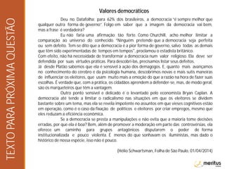 Valores democráticos
Deu no Datafolha: para 62% dos brasileiros, a democracia “é sempre melhor que
qualquer outra forma de governo”. Folgo em saber que a imagem da democracia vai bem,
mas a frase é verdadeira?
Eu não faria uma afirmação tão forte. Como Churchill, acho melhor limitar a
comparação ao universo do conhecido. “Ninguém pretende que a democracia seja perfeita
ou sem defeito. Tem-se dito que a democracia é a pior forma de governo, salvo todas as demais
que têm sido experimentadas de tempos em tempos", proclamou o estadista britânico.
Com efeito, não há necessidade de transformar a democracia num valor religioso. Ela deve ser
defendida por suas virtudes práticas. Para descobri-las, precisamos listar seus defeitos.
Já desde Platão sabemos que ela é sensível à ação dos demagogos. E, quanto mais avançamos
no conhecimento do cérebro e da psicologia humana, descobrimos novas e mais sutis maneiras
de influenciar os eleitores, que usam muito mais a emoção do que a razão na hora de fazer suas
escolhas. É verdade que, com a prática, os cidadãos aprendem a defender-se, mas, de modo geral,
são os marqueteiros que têm a vantagem.
Outro ponto sensível e delicado é o levantado pelo economista Bryan Caplan. A
democracia até tende a limitar o radicalismo nas situações em que os eleitores se dividem
bastante sobre um tema, mas ela se revela impotente no assuntos em que vieses cognitivos estão
em operação, como é o caso da fixação de políticos e eleitores por criar empregos, mesmo que
eles reduzam a eficiência econômica.
Se a democracia se presta a manipulações e não evita que a maioria tome decisões
erradas, por que ela é boa? Bem, além de promover a moderação em parte das controvérsias, ela
oferece um caminho para grupos antagônicos disputarem o poder de forma
institucionalizada e pouco violenta. É menos do que sonhavam os iluministas, mas dado o
histórico de nossa espécie, isso não é pouco.
(Hélio Schwartsman, Folha de São Paulo, 01/04/2014)
TEXTOPARAPRÓXIMAQUESTÃO
 