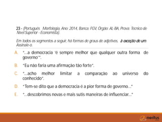 23 - (Português Morfologia, Ano: 2014, Banca: FGV, Órgão: AL-BA, Prova: Técnico de
Nível Superior - Economista).
Em todos os segmentos a seguir, há formas de graus de adjetivos, à exceção de um.
Assinale-o.
A. “...a democracia ‘é sempre melhor que qualquer outra forma de
governo’”.
B. “Eu não faria uma afirmação tão forte”.
C. “...acho melhor limitar a comparação ao universo do
conhecido”.
D. “Tem-se dito que a democracia é a pior forma de governo...”
E. “...descobrimos novas e mais sutis maneiras de influenciar...”
 