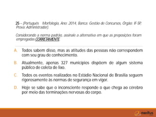 25 - (Português Morfologia, Ano: 2014, Banca: Gestão de Concursos, Órgão: IF-SP,
Prova: Administrador).
Considerando a norma padrão, assinale a alternativa em que as preposições foram
empregadas CORRETAMENTE.
A. Todos sabem disso, mas as atitudes das pessoas não correspondem
com seu grau de conhecimento.
B. Atualmente, apenas 327 municípios dispõem de algum sistema
público de coleta de lixo.
C. Todos os eventos realizados no Estádio Nacional de Brasília seguem
rigorosamente às normas de segurança em vigor.
D. Hoje se sabe que o inconsciente responde o que chega ao cérebro
por meio das terminações nervosas do corpo.
 