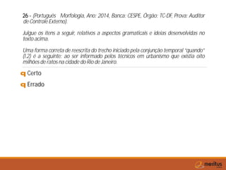 26 - (Português Morfologia, Ano: 2014, Banca: CESPE, Órgão: TC-DF, Prova: Auditor
de Controle Externo).
Julgue os itens a seguir, relativos a aspectos gramaticais e ideias desenvolvidas no
texto acima.
Uma forma correta de reescrita do trecho iniciado pela conjunção temporal “quando”
(l.2) é a seguinte: ao ser informado pelos técnicos em urbanismo que existia oito
milhões de ratos na cidade do Rio de Janeiro.
q Certo
q Errado
 