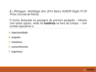 2 – (Português Morfologia, Ano: 2014, Banca: VUNESP, Órgão: PC-SP,
Prova: Escrivão de Polícia).
O termo destacado na passagem do primeiro parágrafo – Mesmo
com tantas opções, ainda há resistência na hora da compra. – tem
sentido equivalente a:
A. impetuosidade.
B. empatia.
C. relutância
D. consentimento.
E. segurança.
 